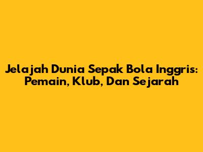 **Jelajah Dunia Sepak Bola Inggris: Pemain, Klub, Dan Sejarah**