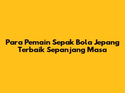 **Para Pemain Sepak Bola Jepang Terbaik Sepanjang Masa**