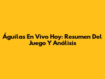 Águilas En Vivo Hoy: Resumen Del Juego Y Análisis