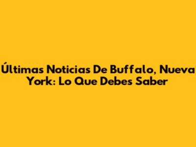 Últimas Noticias De Buffalo, Nueva York: Lo Que Debes Saber