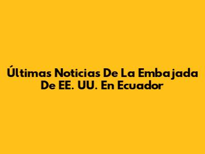 Últimas Noticias De La Embajada De EE. UU. En Ecuador