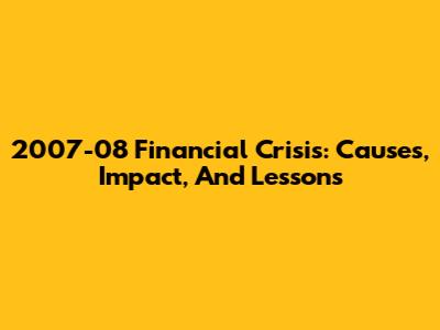 2007-08 Financial Crisis: Causes, Impact, And Lessons