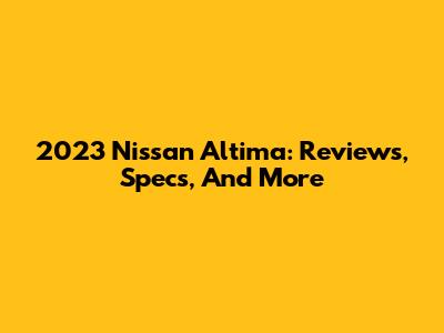 2023 Nissan Altima: Reviews, Specs, And More