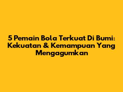 5 Pemain Bola Terkuat Di Bumi: Kekuatan & Kemampuan Yang Mengagumkan