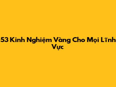 53 Kinh Nghiệm Vàng Cho Mọi Lĩnh Vực