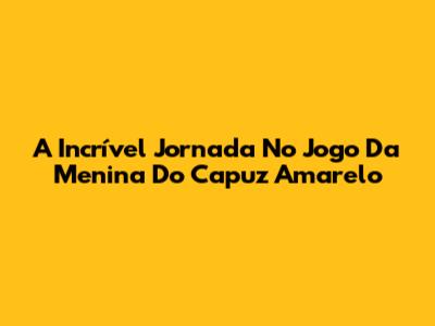 A Incrível Jornada No Jogo Da Menina Do Capuz Amarelo
