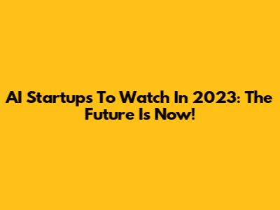 AI Startups To Watch In 2023: The Future Is Now!