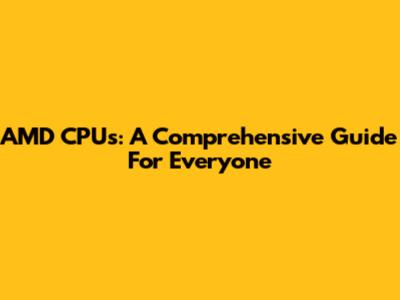 AMD CPUs: A Comprehensive Guide For Everyone