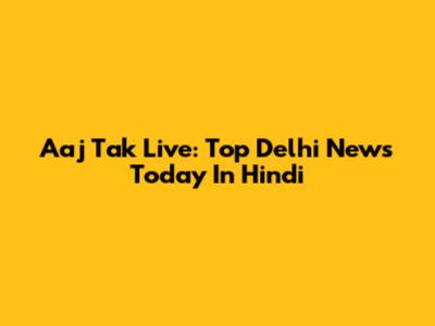 Aaj Tak Live: Top Delhi News Today In Hindi