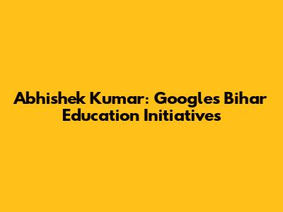 Abhishek Kumar: Google's Bihar Education Initiatives