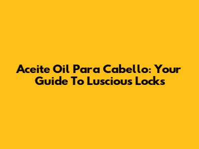 Aceite Oil Para Cabello: Your Guide To Luscious Locks