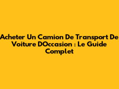 Acheter Un Camion De Transport De Voiture D'Occasion : Le Guide Complet