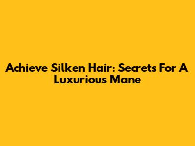 Achieve Silken Hair: Secrets For A Luxurious Mane
