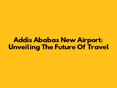 Addis Ababa's New Airport: Unveiling The Future Of Travel