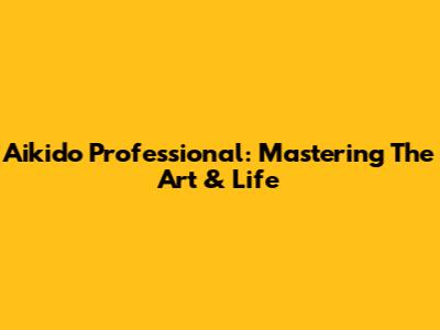 Aikido Professional: Mastering The Art & Life