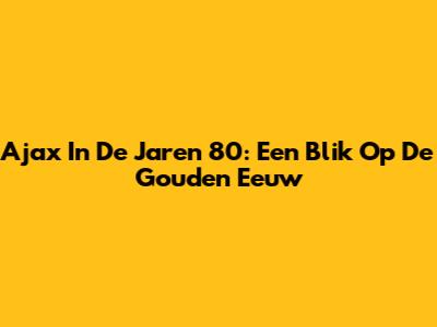 Ajax In De Jaren 80: Een Blik Op De Gouden Eeuw