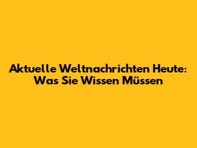 Aktuelle Weltnachrichten Heute: Was Sie Wissen Müssen
