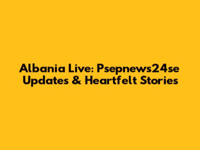 Albania Live: Psepnews24se Updates & Heartfelt Stories