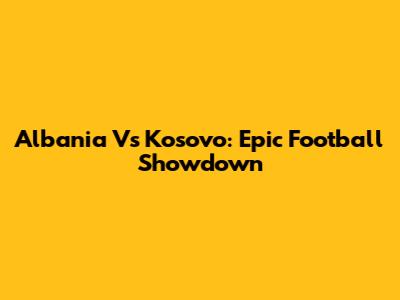 Albania Vs Kosovo: Epic Football Showdown