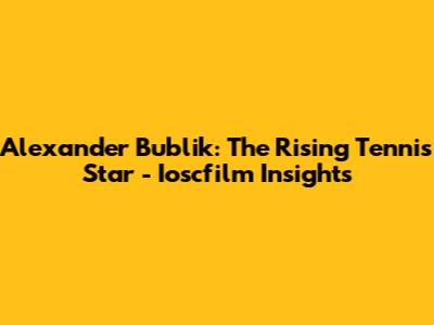 Alexander Bublik: The Rising Tennis Star - Ioscfilm Insights