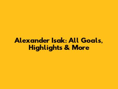 Alexander Isak: All Goals, Highlights & More