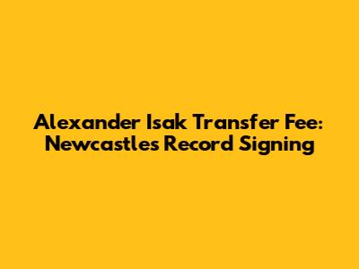 Alexander Isak Transfer Fee: Newcastle's Record Signing