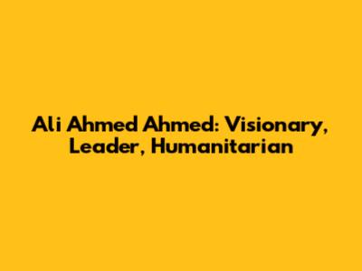 Ali Ahmed Ahmed: Visionary, Leader, Humanitarian