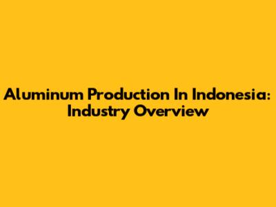 Aluminum Production In Indonesia: Industry Overview
