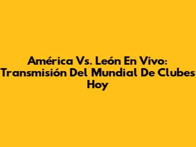 América Vs. León En Vivo: Transmisión Del Mundial De Clubes Hoy