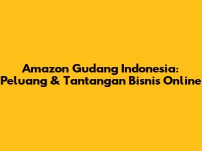 Amazon Gudang Indonesia: Peluang & Tantangan Bisnis Online