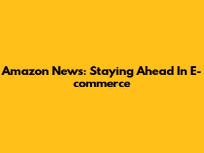 Amazon News: Staying Ahead In E-commerce