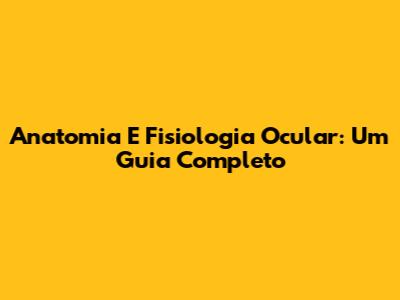Anatomia E Fisiologia Ocular: Um Guia Completo