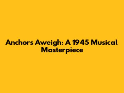 Anchors Aweigh: A 1945 Musical Masterpiece