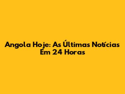 Angola Hoje: As Últimas Notícias Em 24 Horas