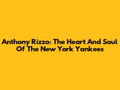 Anthony Rizzo: The Heart And Soul Of The New York Yankees