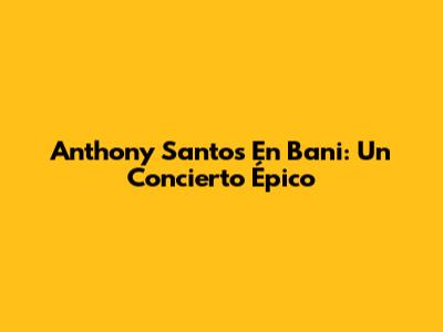 Anthony Santos En Bani: Un Concierto Épico