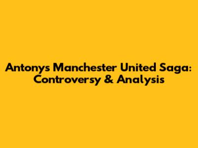 Antony's Manchester United Saga: Controversy & Analysis