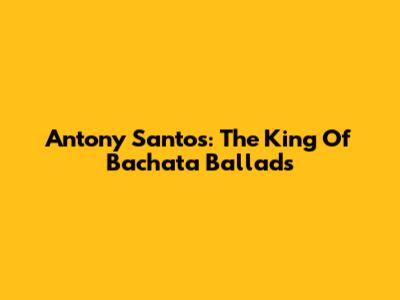 Antony Santos: The King Of Bachata Ballads