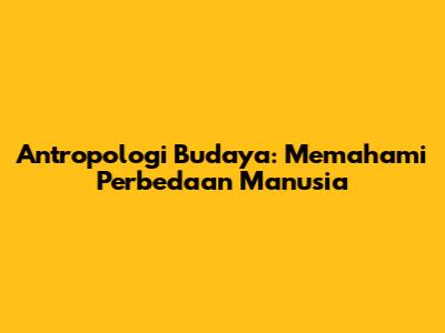 Antropologi Budaya: Memahami Perbedaan Manusia