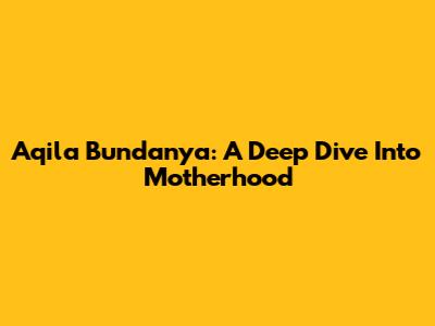 Aqila Bundanya: A Deep Dive Into Motherhood