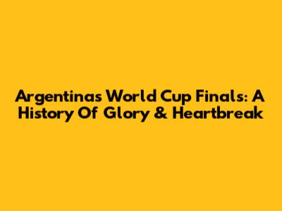 Argentina's World Cup Finals: A History Of Glory & Heartbreak