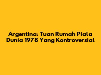 Argentina: Tuan Rumah Piala Dunia 1978 Yang Kontroversial