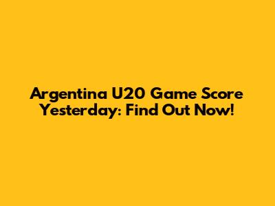 Argentina U20 Game Score Yesterday: Find Out Now!