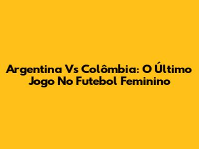 Argentina Vs Colômbia: O Último Jogo No Futebol Feminino