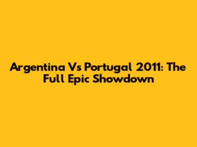 Argentina Vs Portugal 2011: The Full Epic Showdown