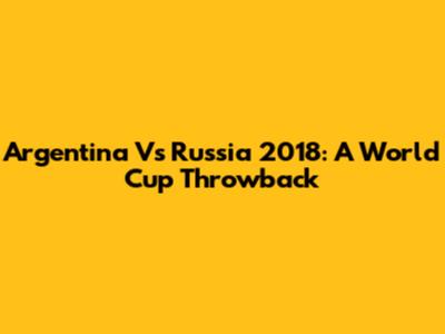 Argentina Vs Russia 2018: A World Cup Throwback