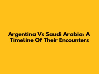 Argentina Vs Saudi Arabia: A Timeline Of Their Encounters