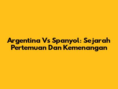Argentina Vs Spanyol: Sejarah Pertemuan Dan Kemenangan