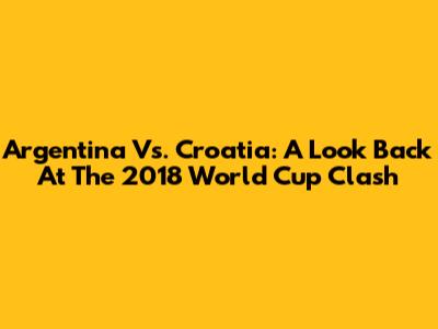 Argentina Vs. Croatia: A Look Back At The 2018 World Cup Clash