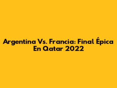 Argentina Vs. Francia: Final Épica En Qatar 2022
